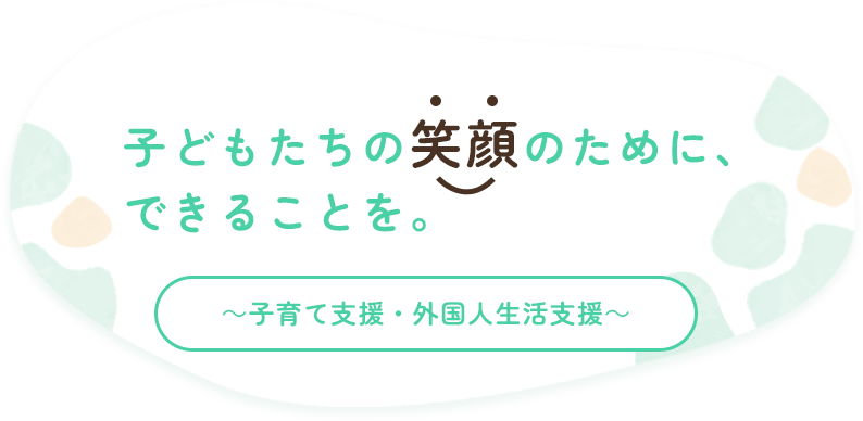 子どもたちの笑顔のために、できることを。～子育て支援・外国人生活支援～